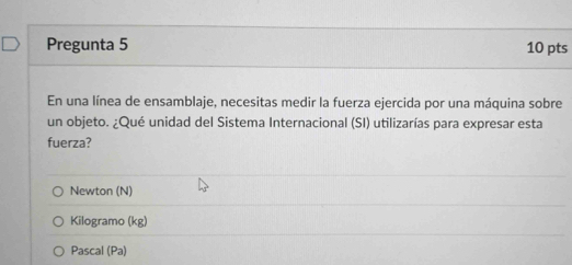 Pregunta 5 10 pts
En una línea de ensamblaje, necesitas medir la fuerza ejercida por una máquina sobre
un objeto. ¿Qué unidad del Sistema Internacional (SI) utilizarías para expresar esta
fuerza?
Newton (N)
Kilogramo (kg)
Pascal (Pa)