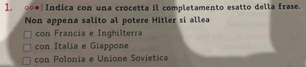 ○○●|Indica con una crocetta il completamento esatto della frase. 
Non appena salito al potere Hitler si allea 
con Francia e Inghilterra 
con Italia e Giappone 
con Polonia e Unione Sovietica