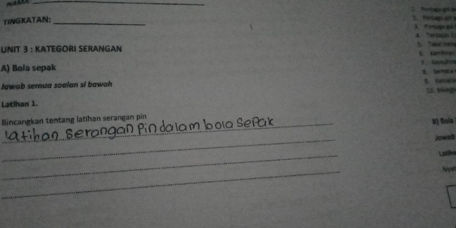 NAMA_ 
1. Penjaga goó pa 
TINGKATAN:_ 
2. Perjagn apl y 
3. Ponjaga gui 
4. Terdagat7 
5. Takel men 
UNIT 3 : KATEGORI SERANGAN 
5. Kemhran 
A) Bola sepak 7. Kemahira 
8. Semasa 
Jawab semua soalan si bawah 9. Kemahi 
10. Mängh 
Latihan 1. 
Bincangkan tentang latihan serangan pin 
_ 
8) Sola 
_ 
Jowab 
_ 
Latike 
_ 
Nyat