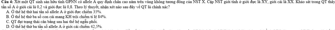 Cầu 4: Xét một QT sinh sản hữu tính GPNN có allele A quy định chân cao năm trên vùng không tương đồng của NST X. Cặp NST giới tính ở giới đực là XY, giới cái là XX. Khảo sát trong QT thầy
tần số A ở giới cái là 0,2 và giới đực là 0, 8. Theo lý thuyết, nhận xét nào sau đây về QT là chính xác?
A. Ở thể hệ thứ hai tần sổ allele A ở giới đực chiểm 35%.
B. Ở thể hệ thứ ba số con cái mang KH trội chiểm tỉ lệ 84%.
C. QT đạt trạng thái cân băng sau hai thể hệ ngẫu phối.
D. Ở thể hệ thứ ba tần số allele A ở giới cái chiểm 42, 5%.