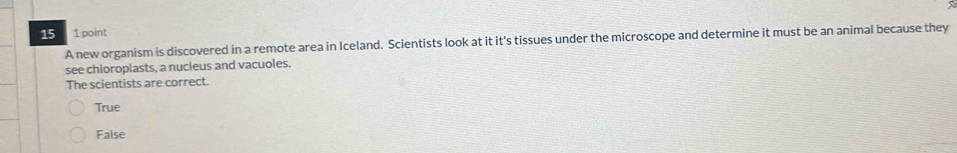 15 1 point
A new organism is discovered in a remote area in Iceland. Scientists look at it it's tissues under the microscope and determine it must be an animal because they
see chloroplasts, a nucleus and vacuoles.
The scientists are correct.
True
False