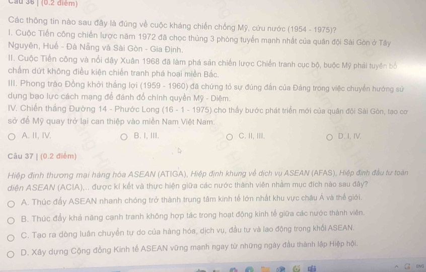 Cầu 36 | (0.2 điểm)
Các thông tin nào sau đây là đúng về cuộc kháng chiến chống Mỹ, cứu nước (1954 - 1975)?
I. Cuộc Tiến công chiến lược năm 1972 đã chọc thủng 3 phòng tuyến mạnh nhất của quân đội Sài Gòn ở Tây
Nguyên, Huế - Đà Nẵng và Sài Gòn - Gia Định.
II. Cuộc Tiến công và nổi dậy Xuân 1968 đã làm phá sản chiến lược Chiến tranh cục bộ, buộc Mỹ phải tuyên bố
chấm dứt không điều kiện chiến tranh phá hoại miền Bắc.
III. Phong trào Đồng khởi thắng lợi (1959 - 1960) đã chứng tỏ sự đúng đắn của Đảng trong việc chuyển hướng sử
dụng bạo lực cách mạng để đánh đổ chính quyền Mỹ - Diệm.
IV. Chiến thắng Đường 14 - Phước Long (16 - 1 - 1975) cho thấy bước phát triển mới của quân đội Sài Gòn, tạo cơ
sở để Mỹ quay trở lại can thiệp vào miền Nam Việt Nam.
A. II, IV. B. I, III. C. II, II. D. I,IV.
Câu 37 | (0.2 điểm)
Hiệp định thương mại hàng hóa ASEAN (ATIGA), Hiệp định khung về dịch vụ ASEAN (AFAS), Hiệp định đầu tư toàn
diện ASEAN (ACIA),.. được kí kết và thực hiện giữa các nước thành viên nhằm mục đích nào sau đây?
A. Thúc đẩy ASEAN nhanh chóng trở thành trung tâm kinh tế lớn nhất khu vực châu Á và thế giới.
B. Thúc đẩy khả năng cạnh tranh không hợp tác trong hoạt động kinh tế giữa các nước thành viên.
C. Tạo ra dòng luân chuyển tự do của hàng hóa, dịch vụ, đầu tư và lao động trong khối ASEAN.
D. Xây dựng Cộng đồng Kinh tế ASEAN vững mạnh ngay từ những ngày đầu thành lập Hiệp hội.
ENG