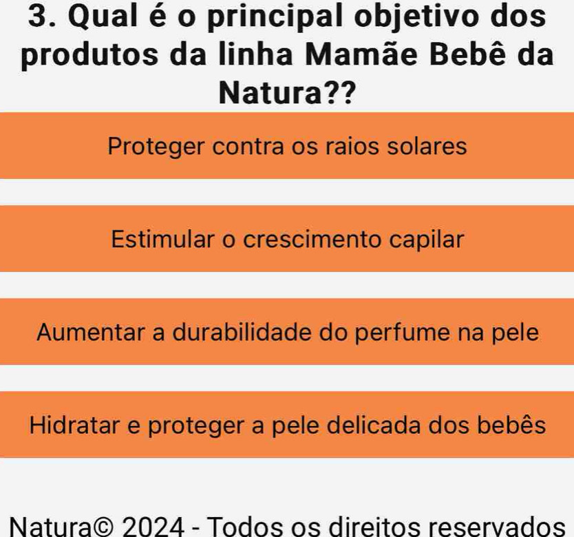 Qual é o principal objetivo dos
produtos da linha Mamãe Bebê da
Natura??
Proteger contra os raios solares
Estimular o crescimento capilar
Aumentar a durabilidade do perfume na pele
Hidratar e proteger a pele delicada dos bebês
Natura© 2024 - Todos os direitos reservados