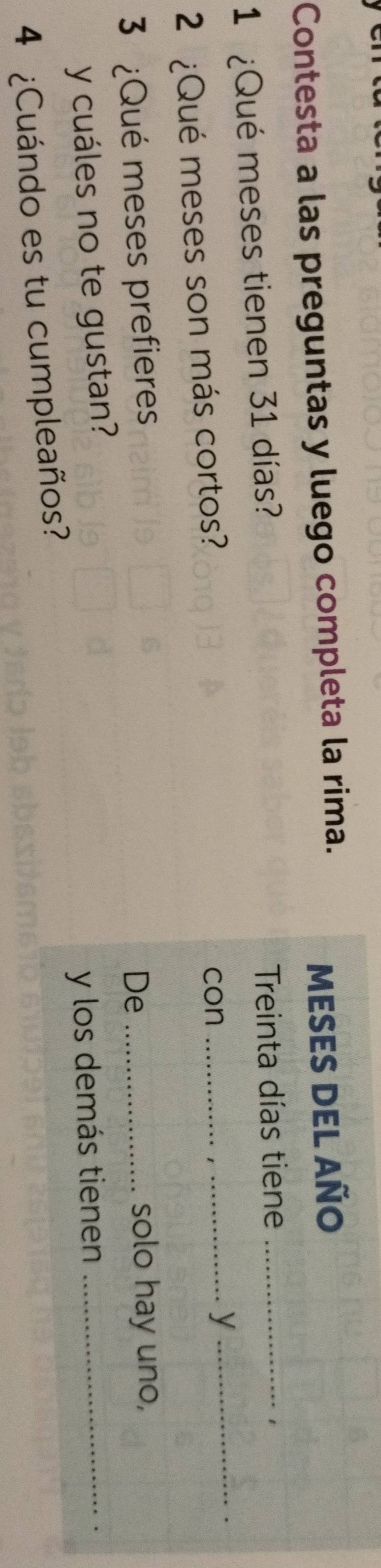 Contesta a las preguntas y luego completa la rima. 
MESES DEL AÑo 
1 ¿Qué meses tienen 31 días? 
Treinta días tiene_ 
1 
2 ¿Qué meses son más cortos? 
con_ 
_y 
3 ¿Qué meses prefieres De _solo hay uno, 
y cuáles no te gustan? 
y los demás tienen_ 
4 ¿Cuándo es tu cumpleaños?