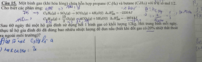 Một bình gas (khí hóa lỏng) chứa hỗn hợp propane (C_3H_8) và butane (C_4H_10) với tP lệ số mol 1:2. 
Cho biết các phản ứng:
C_3H_8(g)+5O_2(g)to 3CO_2(g)+4H_2O(l)△ _rH_(298)^0=-2220kJ
C4H10(g) + — O2(9) →ACO2(9) + 5H₂O(l) ΔrH‰ = − 2874 k J
Sau 60 ngày thì một hộ gia đình sử dụng hết 1 bình gas có khổi lượng 12kg. Hỏi trung bình mỗi ngày, 
thực tế hộ gia đình đó đã dùng bao nhiêu nhiệt lượng để đun nấu (biết khi đốt gas ở c0.20% 6 nhiệt thất thoát 
ra ngoài môi trường)?