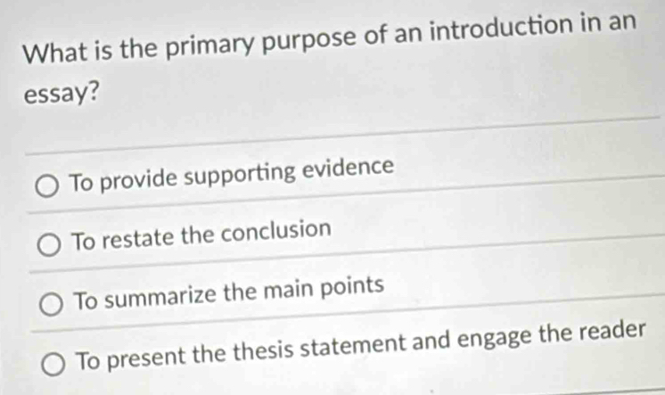 What is the primary purpose of an introduction in an
essay?
To provide supporting evidence
To restate the conclusion
To summarize the main points
To present the thesis statement and engage the reader