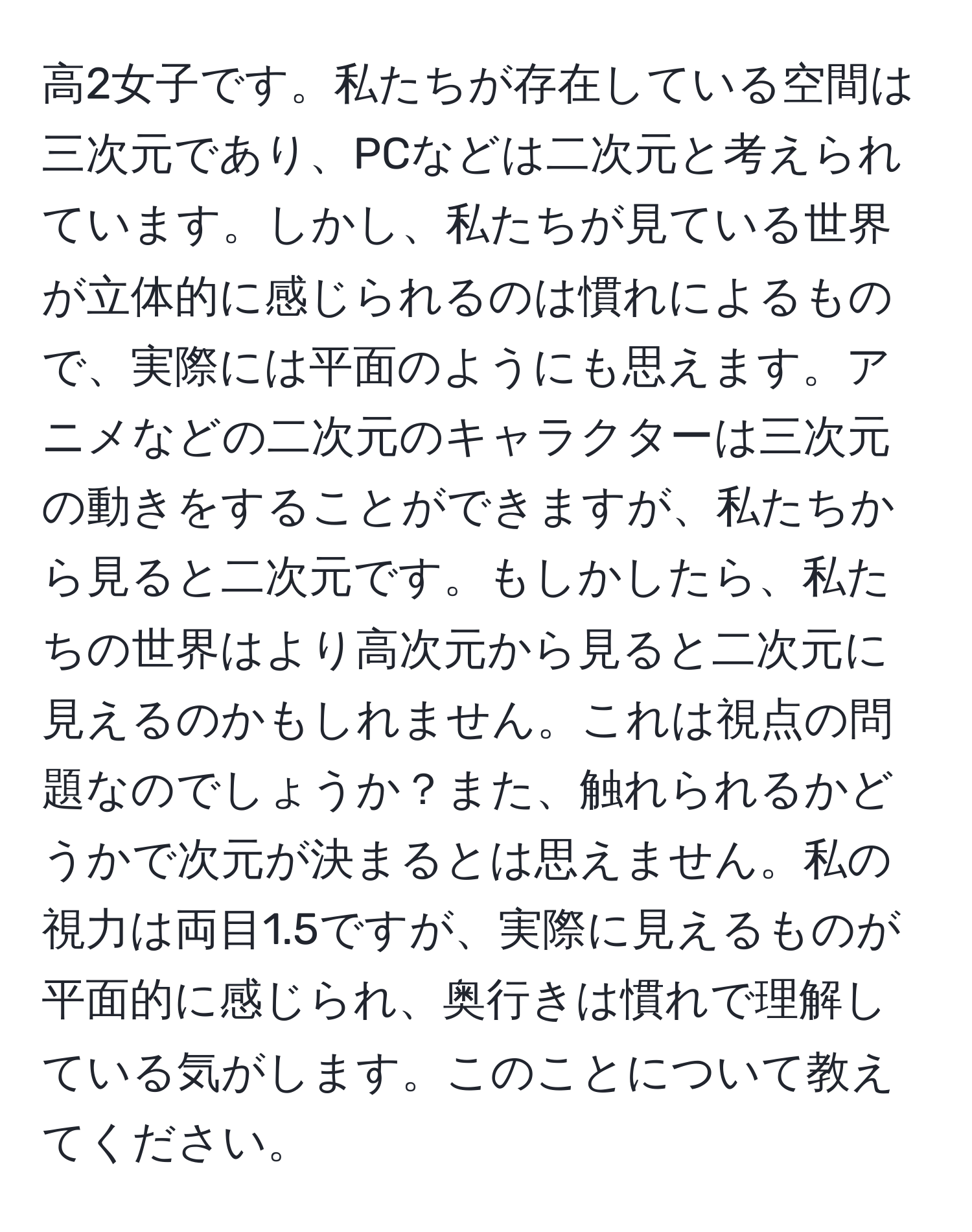 高2女子です。私たちが存在している空間は三次元であり、PCなどは二次元と考えられています。しかし、私たちが見ている世界が立体的に感じられるのは慣れによるもので、実際には平面のようにも思えます。アニメなどの二次元のキャラクターは三次元の動きをすることができますが、私たちから見ると二次元です。もしかしたら、私たちの世界はより高次元から見ると二次元に見えるのかもしれません。これは視点の問題なのでしょうか？また、触れられるかどうかで次元が決まるとは思えません。私の視力は両目1.5ですが、実際に見えるものが平面的に感じられ、奥行きは慣れで理解している気がします。このことについて教えてください。