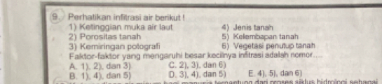 Perhatikan infitrasi air berikut !
1) Ketinggian muka air laut 4) Jenis tanah
2) Porositas tanah 5) Kelembapan tanah
3) Kemiringan potografi 6) Vegetasi penulup tanah
Faktor-faktor yang mengaruhi besar kecilnya infitrasi adalsh nomor....
A. 1), 2), dan 3) C. 2), 3), dan 6)
B. 1), 4), dan 5) D. 3), 4), dan 5) E. 4), 5), dan 6)