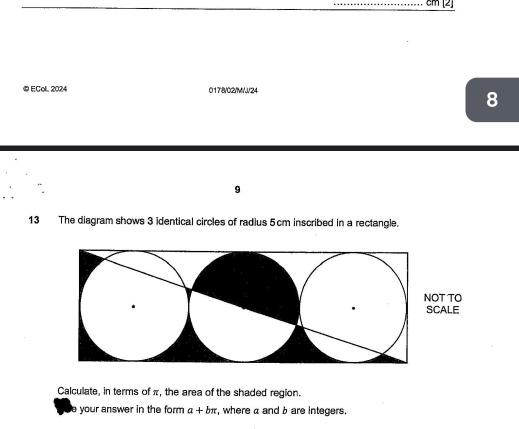 cm [2] 
©ECol. 2024 0178/02/M/J/24 
8 
9 
13 The diagram shows 3 identical circles of radius 5cm inscribed in a rectangle. 
Calculate, in terms of π, the area of the shaded region. 
your answer in the form a+bπ , where a and b are integers.