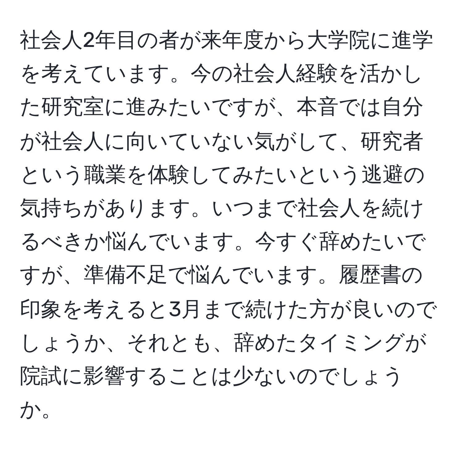 社会人2年目の者が来年度から大学院に進学を考えています。今の社会人経験を活かした研究室に進みたいですが、本音では自分が社会人に向いていない気がして、研究者という職業を体験してみたいという逃避の気持ちがあります。いつまで社会人を続けるべきか悩んでいます。今すぐ辞めたいですが、準備不足で悩んでいます。履歴書の印象を考えると3月まで続けた方が良いのでしょうか、それとも、辞めたタイミングが院試に影響することは少ないのでしょうか。