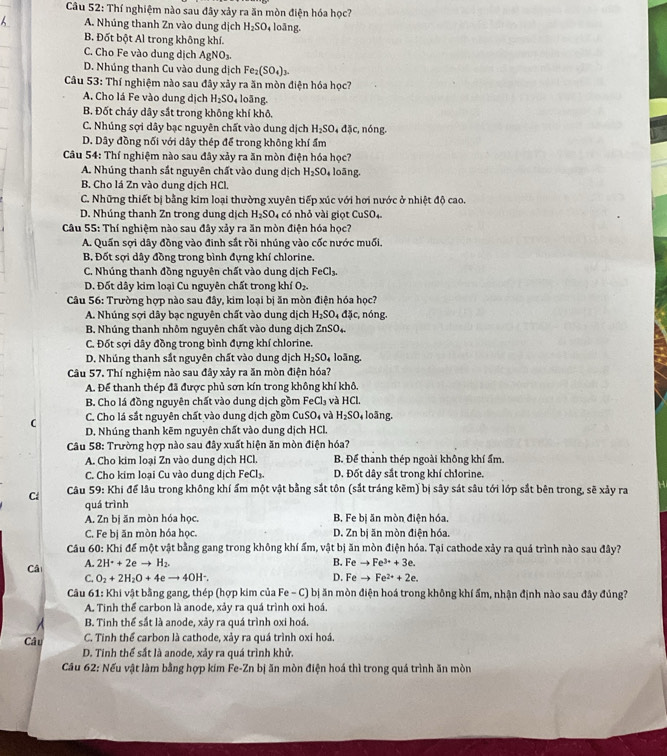 Thí nghiệm nào sau đây xảy ra ăn mòn điện hóa học?
A. Nhúng thanh Zn vào dung dịch H_2SO , loãng.
B. Đốt bột Al trong không khí.
C. Cho Fe vào dung dịch AgNO_3.
D. Nhúng thanh Cu vào dung dịch Fe_2(SO_4)_3.
Câu 53: Thí nghiệm nào sau đây xảy ra ăn mòn điện hóa học?
A. Cho lá Fe vào dung dịch H_2SO_4 loāng.
B. Đốt cháy dây sắt trong không khí khô.
C. Nhúng sợi dây bạc nguyên chất vào dung dịch H_2SO_4dJc. , nóng.
D. Dây đồng nối với dây thép để trong không khí ẩm
Câu 54: Thí nghiệm nào sau đây xảy ra ăn mòn điện hóa học?
A. Nhúng thanh sắt nguyên chất vào dung dịch H_2SO , loāng.
B. Cho lá Zn vào dung dịch HCl.
C. Những thiết bị bằng kim loại thường xuyên tiếp xúc với hơi nước ở nhiệt độ cao.
D. Nhúng thanh Zn trong dung dịch H_2SO_4 có nhỏ vài gi ọt CuSO_4.
Câu 55: Thí nghiệm nào sau đây xảy ra ăn mòn điện hóa học?
A. Quần sợi dây đồng vào đinh sắt rồi nhúng vào cốc nước muối.
B. Đốt sợi dây đồng trong bình đựng khí chlorine.
C. Nhúng thanh đồng nguyên chất vào dung dịch FeCl_3.
D. Đốt dây kim loại Cu nguyên chất trong khí O_2.
Câu 56: Trường hợp nào sau đây, kim loại bị ăn mòn điện hóa học?
A. Nhúng sợi dây bạc nguyên chất vào dung dịch H_2SO_4dJc_1 :, nóng.
B. Nhúng thanh nhôm nguyên chất vào dung dịch ZnSO_4.
C. Đốt sợi dây đồng trong bình đựng khí chlorine.
D. Nhúng thanh sắt nguyên chất vào dung dịch H_2SO_4 loãng.
Câu 57. Thí nghiệm nào sau đây xảy ra ăn mòn điện hóa?
A. Để thanh thép đã được phủ sơn kín trong không khí khô.
B. Cho lá đồng nguyên chất vào dung dịch gồm FeCl_3 và HCl.
C. Cho lá sắt nguyên chất vào dung dịch gồm CuSO_4 và H_2SO_4 loāng.
D. Nhúng thanh kẽm nguyên chất vào dung dịch HCl.
Cu 58: Trường hợp nào sau đây xuất hiện ăn mòn điện hóa?
A. Cho kim loại Zn vào dung dịch HCl. B. Để thanh thép ngoài không khí ẩm.
C. Cho kim loại Cu vào dung dịch FeCl_3. D. Đốt dây sắt trong khí chlorine.
Cá  Câu 59: Khi để lâu trong không khí ấm một vật bằng sắt tôn (sắt tráng kẽm) bị sây sát sâu tới lớp sắt bên trong, sẽ xảy ra
quá trình
A. Zn bị ăn mòn hóa học. B. Fe bị ăn mòn điện hóa.
C. Fe bị ăn mòn hóa học. D. Zn bị ăn mòn điện hóa.
Câu 60: Khí để một vật bằng gang trong không khí ẩm, vật bị ăn mòn điện hóa. Tại cathode xảy ra quá trình nào sau đây?
B.
Câ A. 2H^++2eto H_2. Feto Fe^(3+)+3e.
C. O_2+2H_2O+4eto 4OH^-. D. Feto Fe^(2+)+2e.
Câu 61: Khi vật bằng gang, thép (hợp kim của Fe - C) bị ăn mòn điện hoá trong không khí ẩm, nhận định nào sau đây đúng?
A. Tinh thể carbon là anode, xảy ra quá trình oxi hoá.
B. Tinh thể sắt là anode, xảy ra quá trình oxi hoá.
Câ u C. Tinh thể carbon là cathode, xảy ra quá trình oxi hoá
D. Tinh thể sắt là anode, xảy ra quá trình khử.
Cầu 62: Nếu vật làm bằng hợp kim Fe-Zn bị ăn mòn điện hoá thì trong quá trình ăn mòn