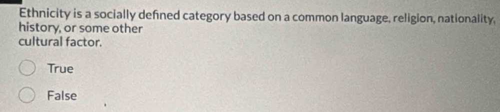 Ethnicity is a socially defined category based on a common language, religion, nationality,
history, or some other
cultural factor.
True
False