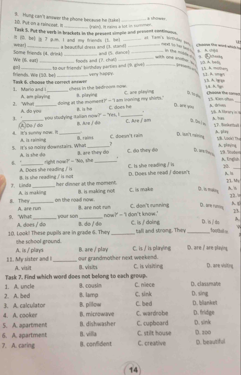 Hung can’t answer the phone because he (take) _a shower.
10. Put on a raincoat. It _(rain). It rains a lot in summer.
Task 5. Put the verb in brackets in the present simple and present continuous.
It (0. be) is 7 p.m. I and my friends (1. be)_
LE
wear) _a beautiful dress and (3. stand)_
Choose the word which ha
_at Tam's birthday pan next to her best  in the middle of 
Some friends (4. drink) _and (5. dance) _8. A. chjld g.A cheeks
wit      ther W
We (6. eat) _foods and (7. chat) _10. A. beds
go) _to our friends’ birthday parties and (9. give)
presents o 11. A. mothers
friends. We (10. be) _very happy. 12. A. smart
Task 6. choose the correct answer
13. A. large
1. Mario and I_ chess in the bedroom now. 14. A. fun
A. am playing B. playing C. are playing
Choose the correct
D. to pl
_
2. What _doing at the moment?’ — ‘I am ironing my shirts.’
15. Kien often
A. do you B. is he C. does he
D. are you
A. drives
3.‘_ you studying Italian now?’ — ‘Yes, I _,
16. A library in W
A Do / do B. Are / do C. Are / am D. Do / m A. has 17. Basketball
4、 It's sunny now. It _` A. play
D. isn't raining
A. is raining B. rains C. doesn’t rain 18. Look! The
5. It's so noisy downstairs. What _? A. playing
A. is she do B. are they do C. do they do
D. are they b 19. Student
6. _right now?’ -- ‘No, she _A. English
A. Does she reading / is C. Is she reading / is 20._
B. Is she reading / is not D. Does she read / doesn’t A. ls
7. Linda _her dinner at the moment.
21. My
A. is making B. is making not C. is make
D. is making
A. is
22. In
8. They_ on the road now.
A. g
A. are run B. are not run C. don’t running D. are running
9. What_ your son _now?’ — ‘I don’t know.’ 23.
A. does / do B. do / do C. is / doing
D. is / do A.
N
10. Look! These pupils are in grade 6. They_ tall and strong. They_ football on
a 
the school ground.
A. is / plays B. are / play C. is / is playing D. are / are playing
11. My sister and I _our grandmother next weekend.
A. visit B. visits C. is visiting D. are visiting
Task 7. Find which word does not belong to each group.
1. A. uncle B. cousin C. niece D. classmate
2. A. bed B. lamp C. sink D. sing
3. A. calculator B. pillow C. bed D. blanket
4. A. cooker B. microwave C. wardrobe D. fridge
5. A. apartment B. dishwasher C. cupboard D. sink
6. A. apartment B. villa C. stilt house D. zoo
7. A. caring B. confident C. creative D. beautiful
14