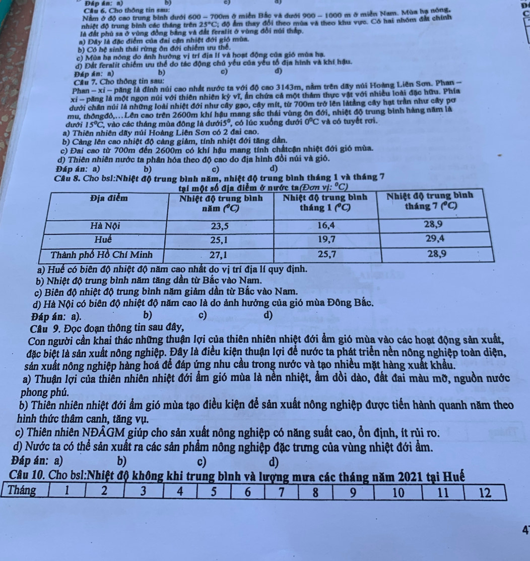 Đáp án: a) b) c) a)
D
Cầu 6, Cho thông tin sau:
Nằm ở độ cao trung bình dưới 600 - 700m ở miền Bắc và đưới 900 - 1000 m ở miền Nam. Mùa hạ nông,
C
nhiệt độ trung bình các tháng trên 25°C : đô ẩm thay đổi theo mùa và theo khu vực. Có hai nhóm đất chính
là đất phủ sa ở vùng đồng bằng và đất feralit ở vùng đồi núi thấp.
a) Đây là đặc điểm của đai cận nhiệt đới gió mùa.
b) Có hệ sinh thái rừng ôn đới chiếm ưu thế.
c) Mùa hạ nóng do ảnh hưởng vị trí địa lí và hoạt động của gió mùa hạ.
đ) Đất feralit chiếm ưu thế do tác động chủ yếu của yếu tố địa hình và khí hậu.
Đáp án: a) b) c) d)
Cầu 7. Cho thông tin sau:
Phan - xỉ - păng là đỉnh núi cao nhất nước ta với độ cao 3143m, nằm trên dãy núi Hoàng Liên Sơn. Phan -
xi - păng là một ngọn núi với thiên nhiên kỳ vĩ, ẩn chứa cả một thảm thực vật với nhiều loài đặc hữu. Phía
dưới chân núi là những loài nhiệt đới như cây gạo, cây mít, từ 700m trở lên làtảng cây hạt trần như cây pơ
mu, thôngđỏ,.Lên cao trên 2600m khí hậu mang sắc thái vùng ôn đới, nhiệt độ trung bình hàng năm là
dưới 15°C , vào các tháng mùa đông là dưới i5° , có lúc xuống đưới 0°C và có tuyết rơi.
a) Thiên nhiên dãy núi Hoàng Liên Sơn có 2 đai cao.
b) Càng lên cao nhiệt độ càng giảm, tính nhiệt đới tăng dần.
c) Đai cao từ 700m đến 2600m có khí hậu mang tính chấtcận nhiệt đới gió mùa.
d) Thiên nhiên nước ta phân hóa theo độ cao do địa hình đồi núi và gió.
Đáp án: a) b) c) d)
Câu 8. Cho bsl:Nhiệt độ trung bình năm, nhiệt độ trung bình tháng 1 và tháng 7
a) Huế có biên độ nhtrí địa lí quy định.
b) Nhiệt độ trung bình năm tăng dần từ Bắc vào Nam.
c) Biên độ nhiệt độ trung bình năm giảm dần từ Bắc vào Nam.
d) Hà Nội có biên độ nhiệt độ năm cao là do ảnh hưởng của gió mùa Đông Bắc.
Đáp án: a). b) c) d)
Câu 9. Đọc đoạn thông tin sau đây,
Con người cần khai thác những thuận lợi của thiên nhiên nhiệt đới ẩm gió mùa vào các hoạt động sản xuất,
đặc biệt là sản xuất nông nghiệp. Đây là điều kiện thuận lợi để nước ta phát triển nền nông nghiệp toàn diện,
sản xuất nông nghiệp hàng hoá để đáp ứng nhu cầu trong nước và tạo nhiều mặt hàng xuất khẩu.
a) Thuận lợi của thiên nhiên nhiệt đới ẩm gió mùa là nền nhiệt, ẩm dồi dào, đất đai màu mỡ, nguồn nước
phong phú.
b) Thiên nhiên nhiệt đới ẩm gió mùa tạo điều kiện để sản xuất nông nghiệp được tiến hành quanh năm theo
hình thức thâm canh, tăng vụ.
c) Thiên nhiên NĐÂGM giúp cho sản xuất nông nghiệp có năng suất cao, ổn định, ít rủi ro.
d) Nước ta có thể sản xuất ra các sản phẩm nông nghiệp đặc trưng của vùng nhiệt đới ẩm.
Đáp án: a) b) c) d)
Câu 10. Cho bsl:Nhiệt độ không khi trung bình và lượng mưa các tháng năm 2021 tại Huế
4