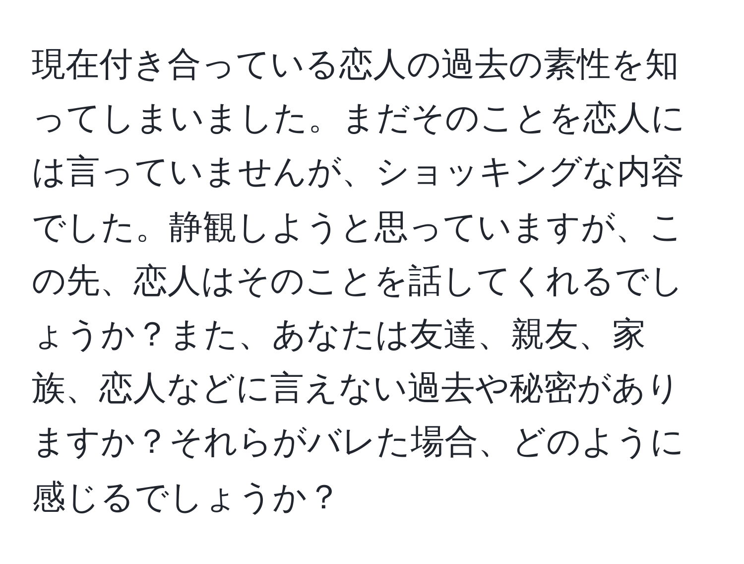 現在付き合っている恋人の過去の素性を知ってしまいました。まだそのことを恋人には言っていませんが、ショッキングな内容でした。静観しようと思っていますが、この先、恋人はそのことを話してくれるでしょうか？また、あなたは友達、親友、家族、恋人などに言えない過去や秘密がありますか？それらがバレた場合、どのように感じるでしょうか？