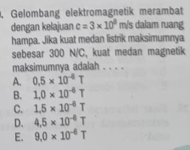 Gelombang elektromagnetik merambat
dengan kelajuan c=3* 10^8m/s dalam ruang
hampa. Jika kuat medan listrik maksimumnya
sebesar 300 N/C, kuat medan magnetik
maksimumnya adalah . . . .
A. 0.5* 10^(-6)T
B. 1,0* 10^(-6)T
C. 1.5* 10^(-6)T
D. 4,5* 10^(-6)T
E. 9,0* 10^(-6)T