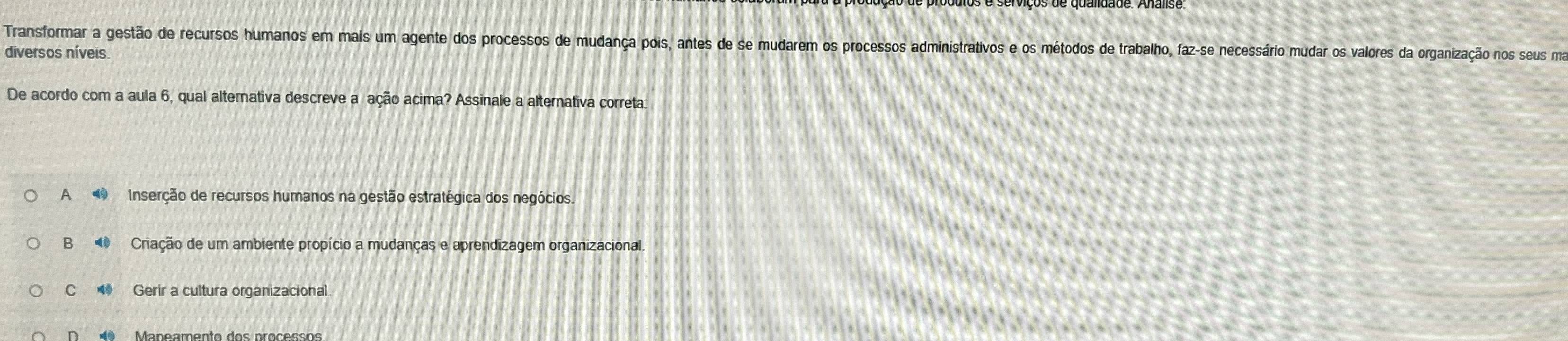 Transformar a gestão de recursos humanos em mais um agente dos processos de mudança pois, antes de se mudarem os processos administrativos e os métodos de trabalho, faz-se necessário mudar os valores da organização nos seus ma
diversos níveis.
De acordo com a aula 6, qual alternativa descreve a ação acima? Assinale a alternativa correta:
A Inserção de recursos humanos na gestão estratégica dos negócios.
B Criação de um ambiente propício a mudanças e aprendizagem organizacional.
C Gerir a cultura organizacional