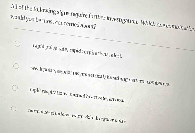 All of the following signs require further investigation. Which one combinatior
would you be most concerned about?
rapid pulse rate, rapid respirations, alert.
weak pulse, agonal (asymmetrical) breathing pattern, combative.
rapid respirations, normal heart rate, anxious.
normal respirations, warm skin, irregular pulse.