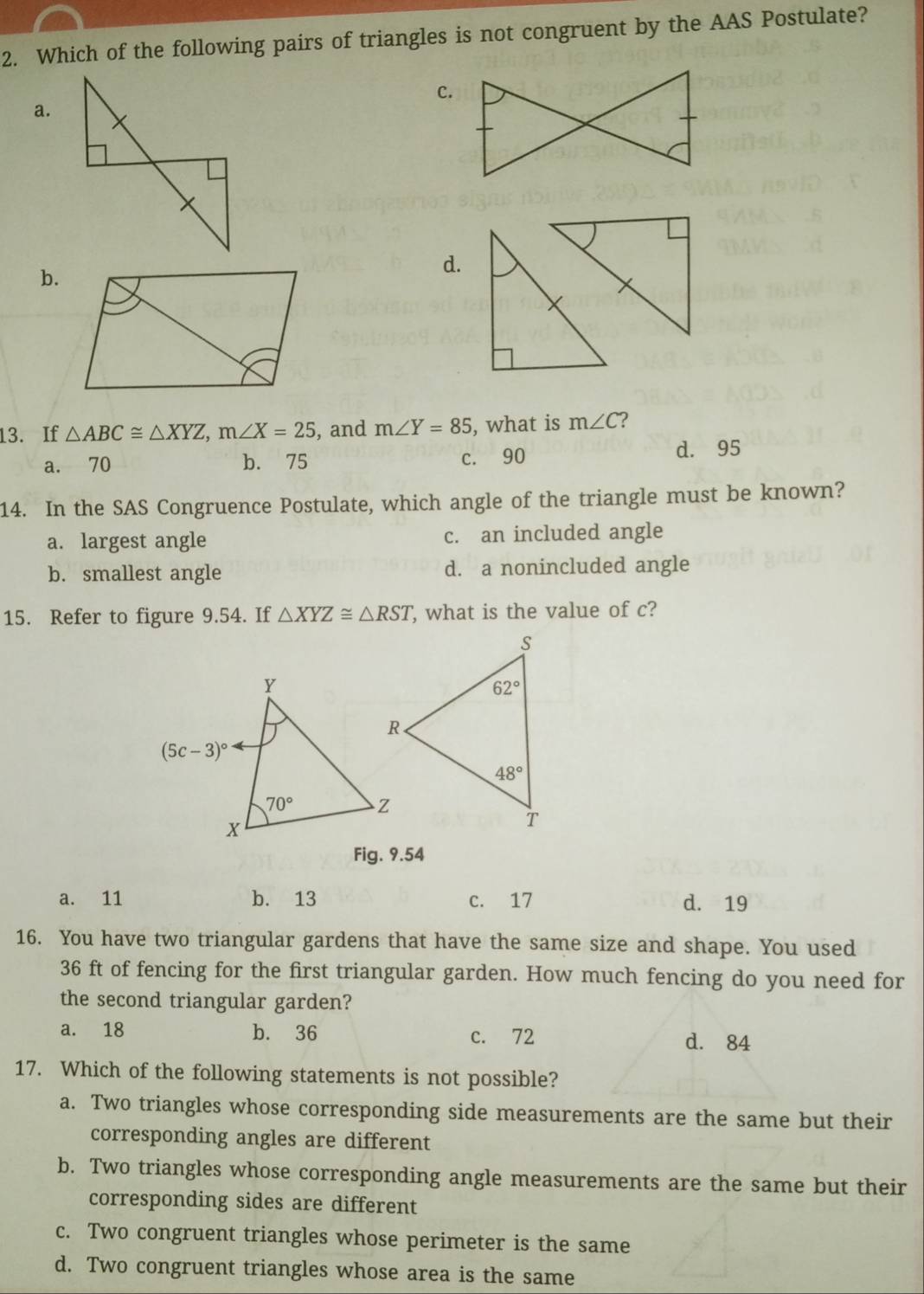 Which of the following pairs of triangles is not congruent by the AAS Postulate?
C.
a.
b.
d.
13. If △ ABC≌ △ XYZ,m∠ X=25 , and m∠ Y=85 , what is m∠ C 2
a. 70 b. 75 c. 90 d. 95
14. In the SAS Congruence Postulate, which angle of the triangle must be known?
a. largest angle c. an included angle
b. smallest angle d. a nonincluded angle
15. Refer to figure 9.54. If △ XYZ≌ △ RST , what is the value of c?
Fig. 9.54
a. 11 b. 13 c. 17 d. 19
16. You have two triangular gardens that have the same size and shape. You used
36 ft of fencing for the first triangular garden. How much fencing do you need for
the second triangular garden?
a. 18 b. 36 c. 72 d. 84
17. Which of the following statements is not possible?
a. Two triangles whose corresponding side measurements are the same but their
corresponding angles are different
b. Two triangles whose corresponding angle measurements are the same but their
corresponding sides are different
c. Two congruent triangles whose perimeter is the same
d. Two congruent triangles whose area is the same