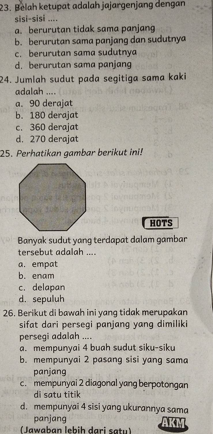 Belah ketupat adalah jajargenjang dengan
sisi-sisi ....
a. berurutan tidak sama panjang
b. berurutan sama panjang dan sudutnya
c. berurutan sama sudutnya
d. berurutan sama panjang
24. Jumlah sudut pada segitiga sama kaki
adalah ....
a. 90 derajat
b. 180 derajat
c. 360 derajat
d. 270 derajat
25. Perhatikan gambar berikut ini!
HOTS
Banyak sudut yang terdapat dalam gambar
tersebut adalah ....
a. empat
b. enam
c. delapan
d. sepuluh
26. Berikut di bawah ini yang tidak merupakan
sifat dari persegi panjang yang dimiliki
persegi adalah ....
a. mempunyai 4 buah sudut siku-siku
b. mempunyai 2 pasang sisi yang sama
panjang
c. mempunyai 2 diagonal yang berpotongan
di satu titik
d. mempunyai 4 sisi yang ukurannya sama
panjang
(Jawaban lebih dari satu)