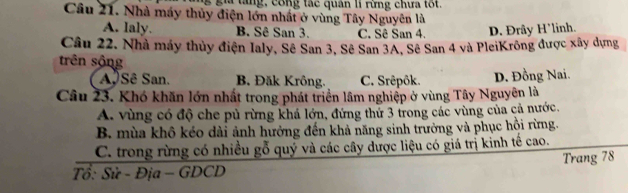 gia tang, công tác quân lí rừng chưa tốt.
Câu 21. Nhà máy thủy điện lớn nhất ở vùng Tây Nguyên là
A. laly. B. Sê San 3. C. Sê San 4. D. Đrây H’linh.
Câu 22. Nhà máy thủy điện Ialy, Sê San 3, Sê San 3A, Sê San 4 và PleiKrông được xây dựng
trên sộng
ASê San. B. Đăk Krông. C. Srêpôk. D. Đồng Nai.
Câu 23. Khó khăn lớn nhất trong phát triển lâm nghiệp ở vùng Tây Nguyên là
A. vùng có độ che pủ rừng khá lớn, đứng thứ 3 trong các vùng của cả nước.
B. mùa khô kéo dài ảnh hưởng đến khả năng sinh trưởng và phục hội rừng.
C. trong rừng có nhiều gỗ quỷ và các cây dược liệu có giá trị kinh tế cao.
Tổ: Sử - Địa - GDCD Trang 78