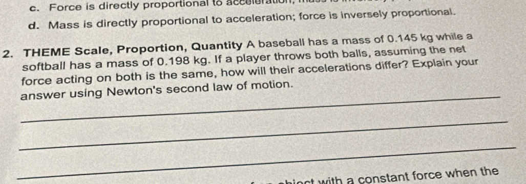 c. Force is directly proportional to acceleration,
d. Mass is directly proportional to acceleration; force is inversely proportional.
2. THEME Scale, Proportion, Quantity A baseball has a mass of 0.145 kg while a
softball has a mass of 0.198 kg. If a player throws both balls, assuming the net
force acting on both is the same, how will their accelerations differ? Explain your
_
answer using Newton's second law of motion.
_
_
inct with a constant force when the