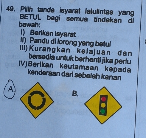 Pilih tanda isyarat lalulintas yang
BETUL bagi semua tindakan di
bawah:
I) Berikan isyarat
II) Pandu di lorong yang betul
III)Kurangkan kelajuan dan
bersedia untuk berhenti jika perlu
IV)Berikan keutamaan kepada
kenderaan dari sebelah kanan
A
B.