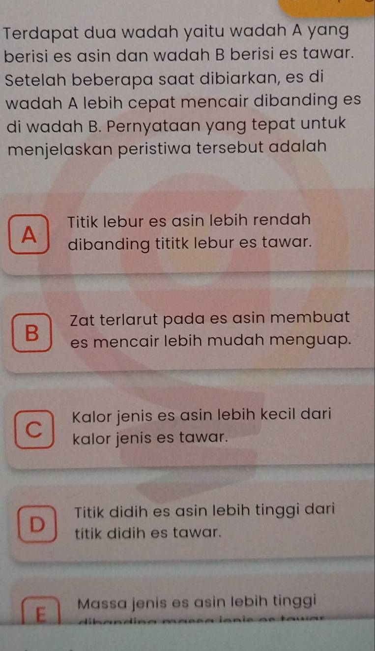 Terdapat dua wadah yaitu wadah A yang
berisi es asin dan wadah B berisi es tawar.
Setelah beberapa saat dibiarkan, es di
wadah A lebih cepat mencair dibanding es
di wadah B. Pernyataan yang tepat untuk
menjelaskan peristiwa tersebut adalah
Titik lebur es asin lebih rendah
A dibanding tititk lebur es tawar.
Zat terlarut pada es asin membuat
B es mencair lebih mudah menguap.
Kalor jenis es asin lebih kecil dari
C kalor jenis es tawar.
Titik didih es asin lebih tinggi dari
D titik didih es tawar.
E Massa jenis es asin lebih tinggi