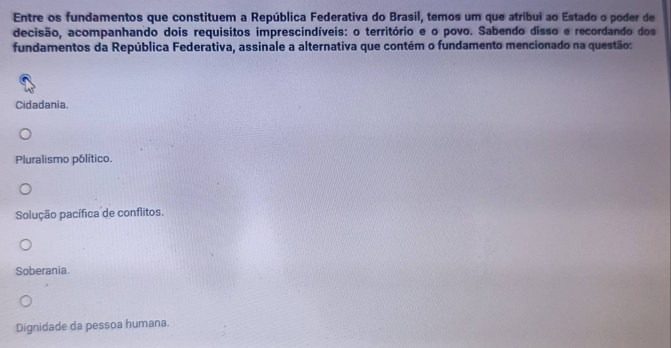 Entre os fundamentos que constituem a República Federativa do Brasil, temos um que atribui ao Estado o poder de
decisão, acompanhando dois requisitos imprescindíveis: o território e o povo. Sabendo disso e recordando dos
fundamentos da República Federativa, assinale a alternativa que contém o fundamento mencionado na questão:
Cidadania.
Pluralismo pólítico.
Solução pacífica de conflitos.
Soberania.
Dignidade da pessoa humana.