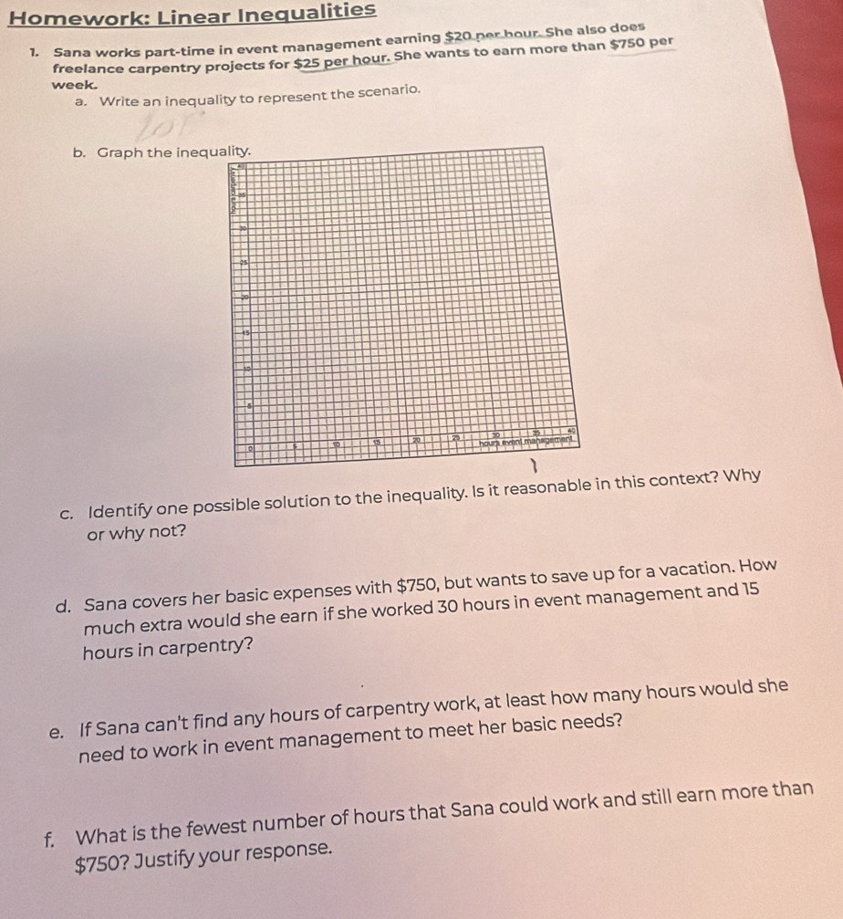 Homework: Linear Inequalities 
1. Sana works part-time in event management earning $20 per bour. She also does 
freelance carpentry projects for $25 per hour. She wants to earn more than $750 per
week. 
a. Write an inequality to represent the scenario. 
b. Graph the ineq 
c. Identify one possible solution to the inequality. Is it reasonable in this context? Why 
or why not? 
d. Sana covers her basic expenses with $750, but wants to save up for a vacation. How 
much extra would she earn if she worked 30 hours in event management and 15
hours in carpentry? 
e. If Sana can't find any hours of carpentry work, at least how many hours would she 
need to work in event management to meet her basic needs? 
f. What is the fewest number of hours that Sana could work and still earn more than
$750? Justify your response.