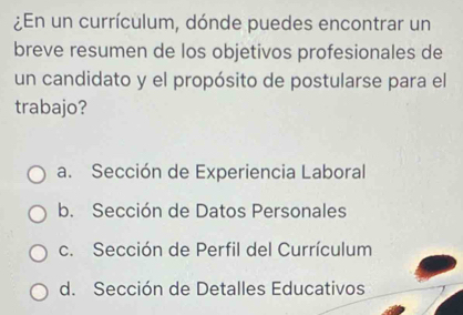 ¿En un currículum, dónde puedes encontrar un
breve resumen de los objetivos profesionales de
un candidato y el propósito de postularse para el
trabajo?
a. Sección de Experiencia Laboral
b. Sección de Datos Personales
c. Sección de Perfil del Currículum
d. Sección de Detalles Educativos