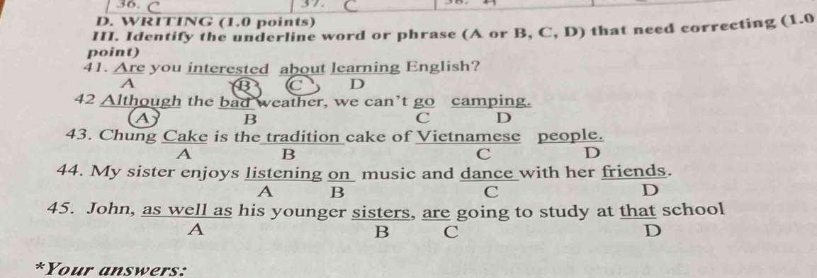 WRITING (1.0 points)
III. Identify the underline word or phrase (A or B, C, D) that need correcting (1.0
point)
41. Are you interested about learning English?
A
B C D
42 Although the bad weather, we can’t go camping.
A
B
C D
43. Chung Cake is the tradition cake of Vietnamese people.
A
B
C
D
44. My sister enjoys listening on music and dance with her friends.
A B
C
D
45. John, as well as his younger sisters, are going to study at that school
A
B C
D
*Your answers: