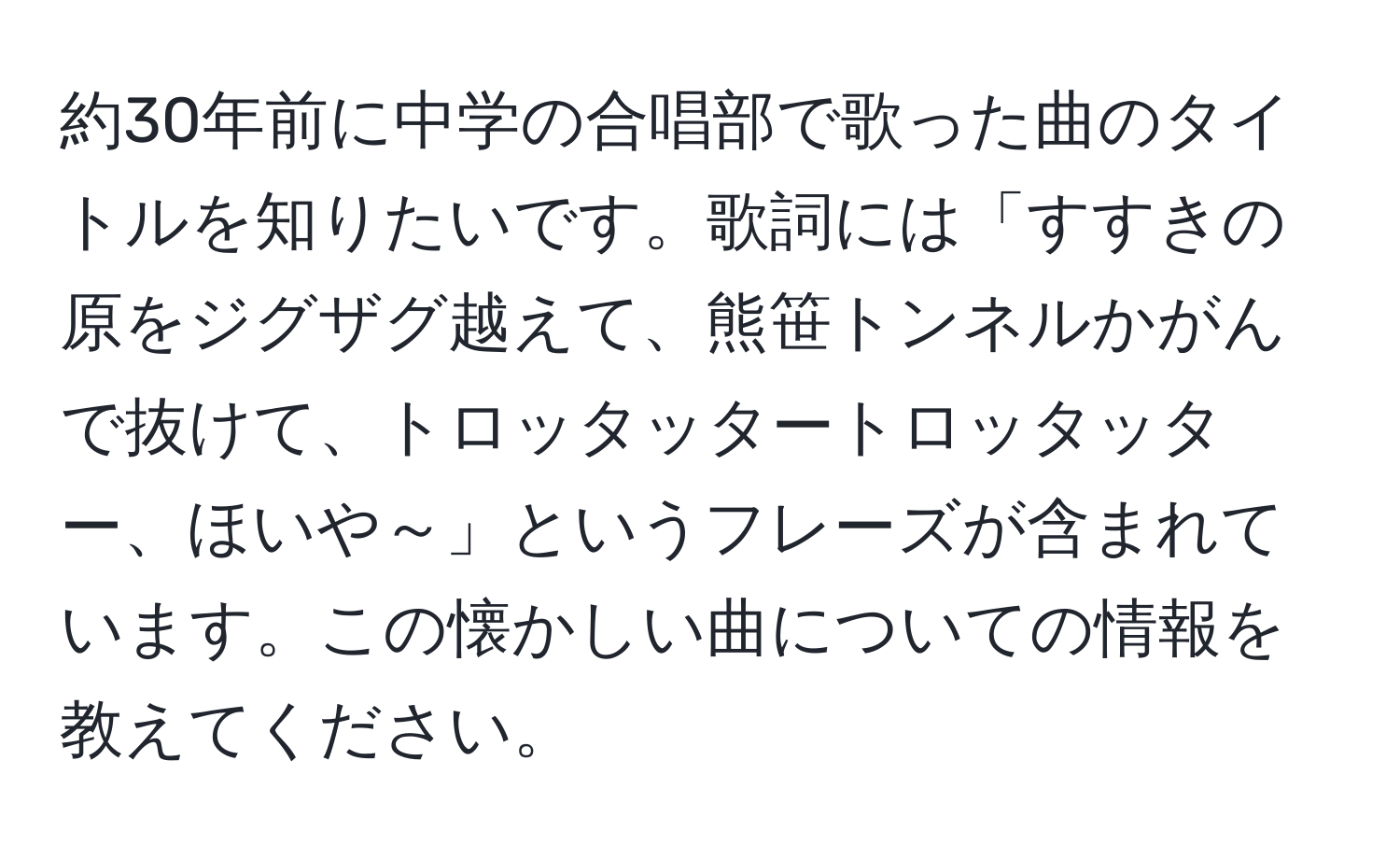 約30年前に中学の合唱部で歌った曲のタイトルを知りたいです。歌詞には「すすきの原をジグザグ越えて、熊笹トンネルかがんで抜けて、トロッタッタートロッタッター、ほいや～」というフレーズが含まれています。この懐かしい曲についての情報を教えてください。