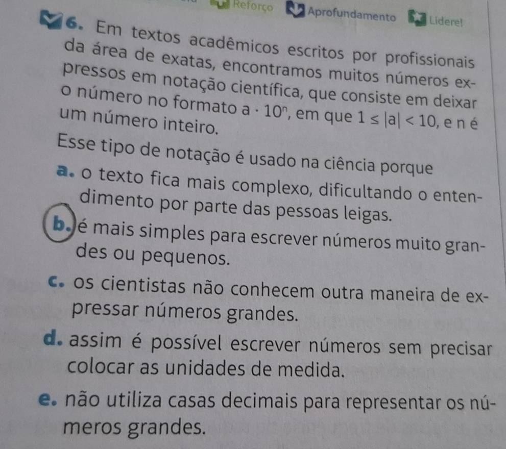 Reforço Aprofundamento Lidere!
6. Em textos acadêmicos escritos por profissionais
da área de exatas, encontramos muitos números ex-
pressos em notação científica, que consiste em deixar
o número no formato a· 10^n , em que 1≤ |a|<10</tex> ,e n é
um número inteiro.
Esse tipo de notação é usado na ciência porque
a o texto fica mais complexo, dificultando o enten-
dimento por parte das pessoas leigas.
b é mais simples para escrever números muito gran-
des ou pequenos.
C os cientistas não conhecem outra maneira de ex-
pressar números grandes.
d. assim é possível escrever números sem precisar
colocar as unidades de medida.
e não utiliza casas decimais para representar os nú-
meros grandes.