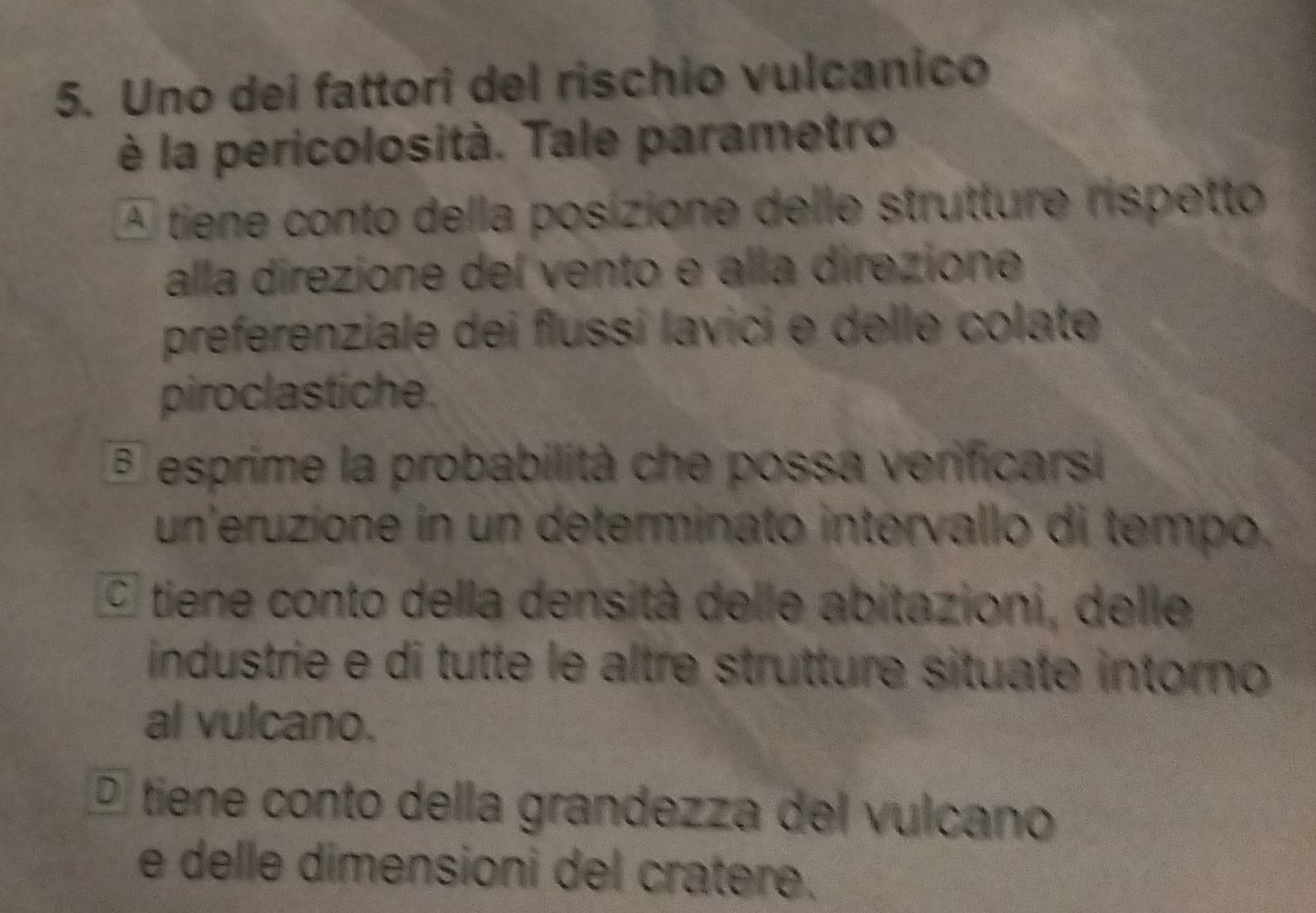 Uno dei fattori del rischio vulcanico
è la pericolosità. Tale parametro
A tiene conto della posizione delle strutture rispetto
alla direzione del vento e alla direzione
preferenziale dei flussi lavici e delle colate
piroclastiche.
esprime la probabilità che possa verificarsi
un'eruzione in un determinato intervallo di tempo.
O tiene conto della densità delle abitazioni, delle
industrie e di tutte le altre strutture situate intorno
al vulcano.
É tiene conto della grandezza del vulcano
e delle dimensioni del cratere.