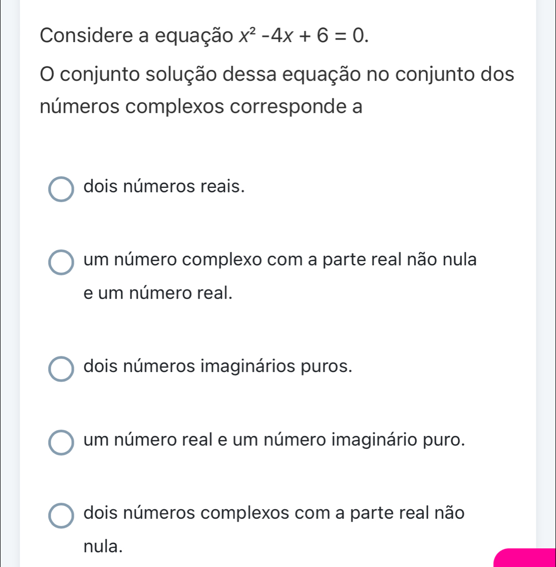 Considere a equação x^2-4x+6=0. 
O conjunto solução dessa equação no conjunto dos
números complexos corresponde a
dois números reais.
um número complexo com a parte real não nula
e um número real.
dois números imaginários puros.
um número real e um número imaginário puro.
dois números complexos com a parte real não
nula.