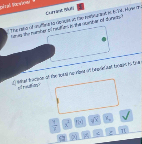 piral Review
Current Skill $
The ratio of muffins to donuts at the restaurant is 6:18. How m²
times the number of muffins is the number of donuts?
What fraction of the total number of breakfast treats is the
of muffins?
 Y/X  x^2 f(x) sqrt[n](x) X_n
(X) IX 、 π