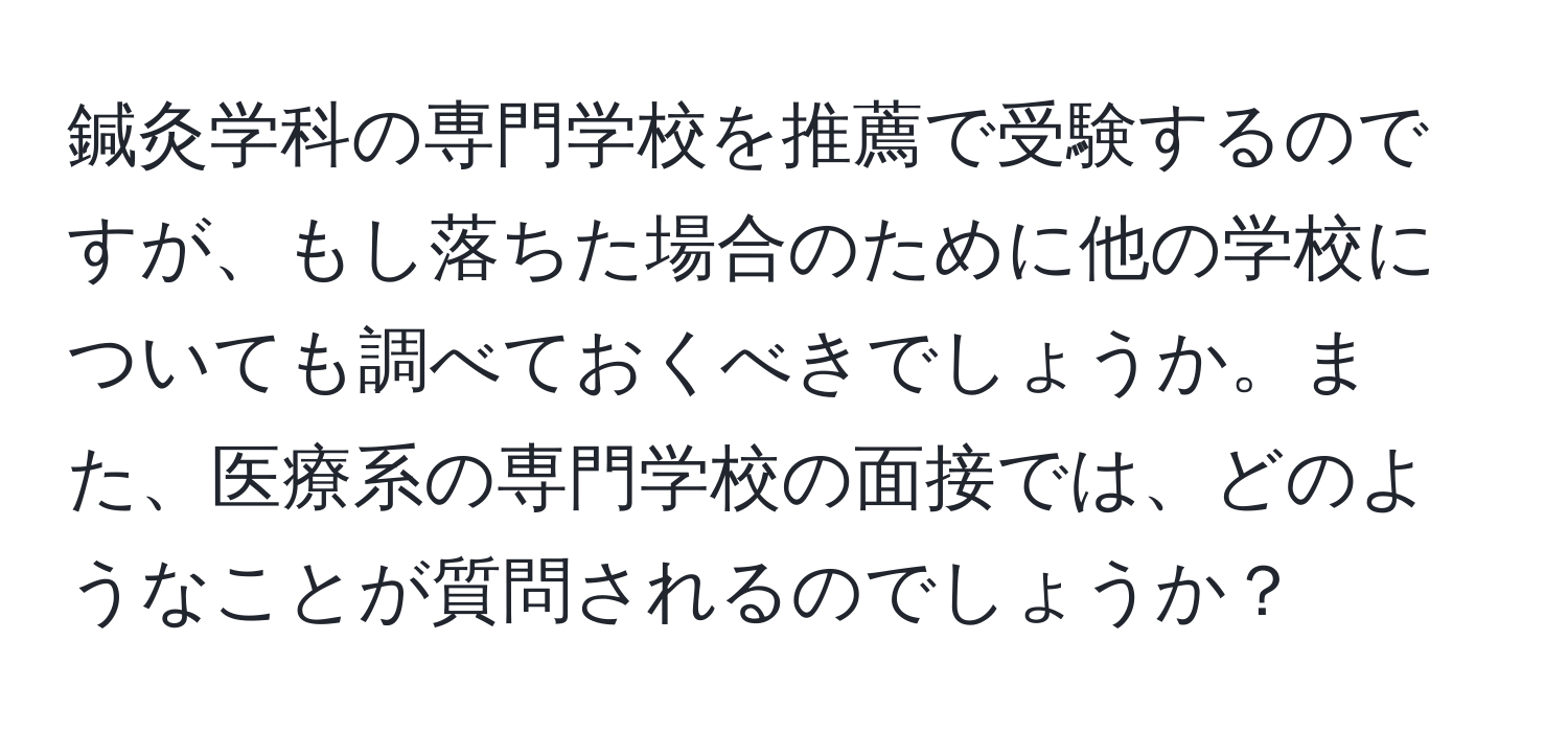 鍼灸学科の専門学校を推薦で受験するのですが、もし落ちた場合のために他の学校についても調べておくべきでしょうか。また、医療系の専門学校の面接では、どのようなことが質問されるのでしょうか？