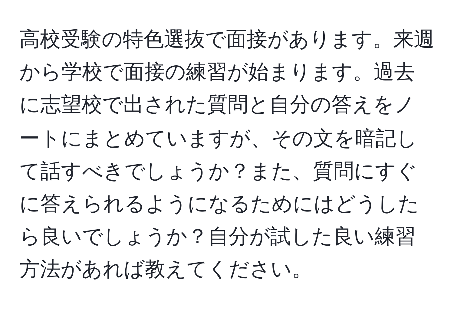 高校受験の特色選抜で面接があります。来週から学校で面接の練習が始まります。過去に志望校で出された質問と自分の答えをノートにまとめていますが、その文を暗記して話すべきでしょうか？また、質問にすぐに答えられるようになるためにはどうしたら良いでしょうか？自分が試した良い練習方法があれば教えてください。