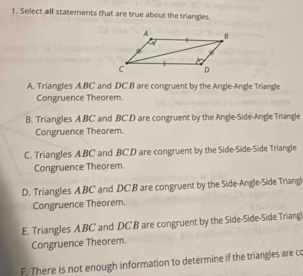 1, Select all statements that are true about the triangles.
A. Triangles ABC and DC B are congruent by the Angle-Angle Triangle
Congruence Theorem.
B. Triangles ABC and BCD are congruent by the Angle-Side-Angle Triangle
Congruence Theorem.
C. Triangles ABC and BCD are congruent by the Side-Side-Side Triangle
Congruence Theorem.
D. Triangles ABC and DCB are congruent by the Side-Angle-Side Triangl
Congruence Theorem.
E. Triangles ABC and DCB are congruent by the Side-Side-Side Triangl
Congruence Theorem.
F. There is not enough information to determine if the triangles are co