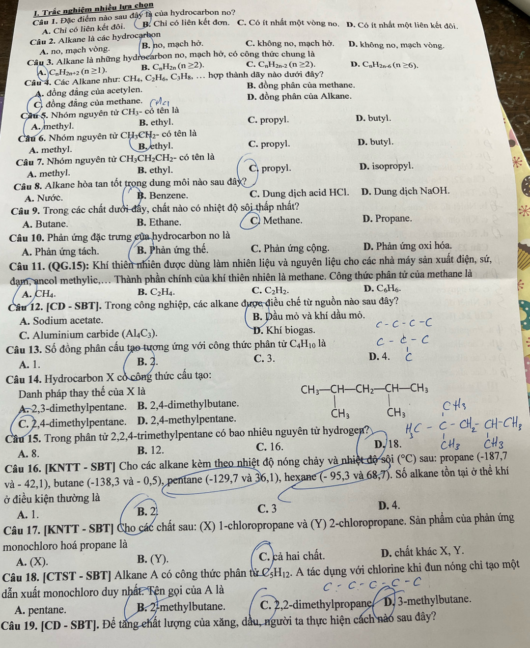 Trắc nghiệm nhiều lựa chọn
Câu 1. Đặc điểm nào sau đây là của hydrocarbon no?
A. Chỉ có liên kết đôi. B. Chỉ có liên kết đơn. C. Có ít nhất một vòng no. D. Có ít nhất một liên kết đôi.
Câu 2. Alkane là các hydrocarbon
A. no, mạch vòng. B. no, mạch hở. C. không no, mạch hở. D. không no, mạch vòng.
Câu 3. Alkane là những hydrocarbon no, mạch hở, có công thức chung là
A. C_nH_2n+2(n≥ 1). B. C_nH_2n(n≥ 2). C. C_nH_2n-2(n≥ 2). D. C_nH_2 n-6 (n≥ 6).
Câu 4. Các Alkane như: CH_4,C_2H_6,C_3H_8,. hợp thành dãy nào dưới đây?
B. đồng phân của methane.
A. đồng đẳng của acetylen.
C. đồng đẳng của methane.
D. đồng phân của Alkane.
Cầu 5. Nhóm nguyên tử CH_3-c tên là
A. methyl. B. ethyl.
C. propyl. D. butyl.
Câu 6. Nhóm nguyên tử C H_3CH_2- có tên là D. butyl.
A. methyl. B. ethyl. C. propyl.
Câu 7. Nhóm nguyên tử CH_3CH_2CH_2 - có tên là
A. methyl. B. ethyl. C propyl. D. isopropyl.
Câu 8. Alkane hòa tan tốt trong dung môi nào sau đây?
A. Nước. B. Benzene. C. Dung dịch acid HCl. D. Dung dịch NaOH.
Câu 9. Trong các chất dưới đẩy, chất nào có nhiệt độ sôi thấp nhất?
A. Butane. B. Ethane. C Methane. D. Propane.
Câu 10. Phản ứng đặc trưng của hydrocarbon no là
A. Phản ứng tách. B. Phản ứng thế. C. Phản ứng cộng. D. Phản ứng oxi hóa.
Câu 11. (QG.15) 0: Khí thiên nhiên được dùng làm nhiên liệu và nguyên liệu cho các nhà máy sản xuất điện, sứ,
đạm, ancol methylic,... Thành phần chính của khí thiên nhiên là methane. Công thức phân tử của methane là
A. CH_4. B. C_2H_4. C. C_2H_2. D. C_6H_6.
Câu 12. CD-SBT] J. Trong công nghiệp, các alkane được điều chế từ nguồn nào sau đây?
A. Sodium acetate. B. Dầu mỏ và khí dầu mỏ.
C. Aluminium carbide (Al_4C_3). D. Khí biogas.
Câu 13. Số đồng phân cấu tạo tương ứng với công thức phân tử C_4H_10 là
A. 1. B. 2. C. 3.
D. 4.
Câu 14. Hydrocarbon X có công thức cấu tạo:
Danh pháp thay thế của X là
CH_3-CH-CH_2-CH-CH_3
A. 2,3-dimethylpentane. B. 2,4-dimethylbutane.
C. 2,4-dimethylpentane. D. 2,4-methylpentane.
CH_3 CH_3
Cầu 15. Trong phân tử 2,2,4-trimethylpentane có bao nhiêu nguyên tử hydrogen?
A. 8. B. 12.
C. 16. D, 18.
Câu 16. [KNTT - SBT] Cho các alkane kèm theo nhiệt độ nóng chảy và nhiệt độ sội (^circ C) sau: propane (-187,7
va-42,1) , butane (-138,3va-0,5) ), pentane (−1 29 ,7 và 36,1) , hexane (-95,3 và 68,7). Số alkane tồn tại ở thể khí
ở điều kiện thường là
A. 1. B. 2 C. 3
D. 4.
Câu 17. [KNTT - SBT] Cho các chất sau: (X) 1-chloropropane và (Y) 2-chloropropane. Sản phẩm của phản ứng
monochloro hoá propane là
A. (X). B. (Y). C. cả hai chất. D. chất khác X, Y.
Câu 18. [CTST - SBT] Alkane A có công thức phân tử C_5H_12.  A tác dụng với chlorine khi đun nóng chỉ tạo một
-C
dẫn xuất monochloro duy nhất. Tên gọi của A là
A. pentane. B. 2-methylbutane. C. 2,2-dimethylpropane D. 3-methylbutane.
Câu 19. [CD - SBT]. Để tầng chất lượng của xăng, dầu, người ta thực hiện cách nào sau đây?