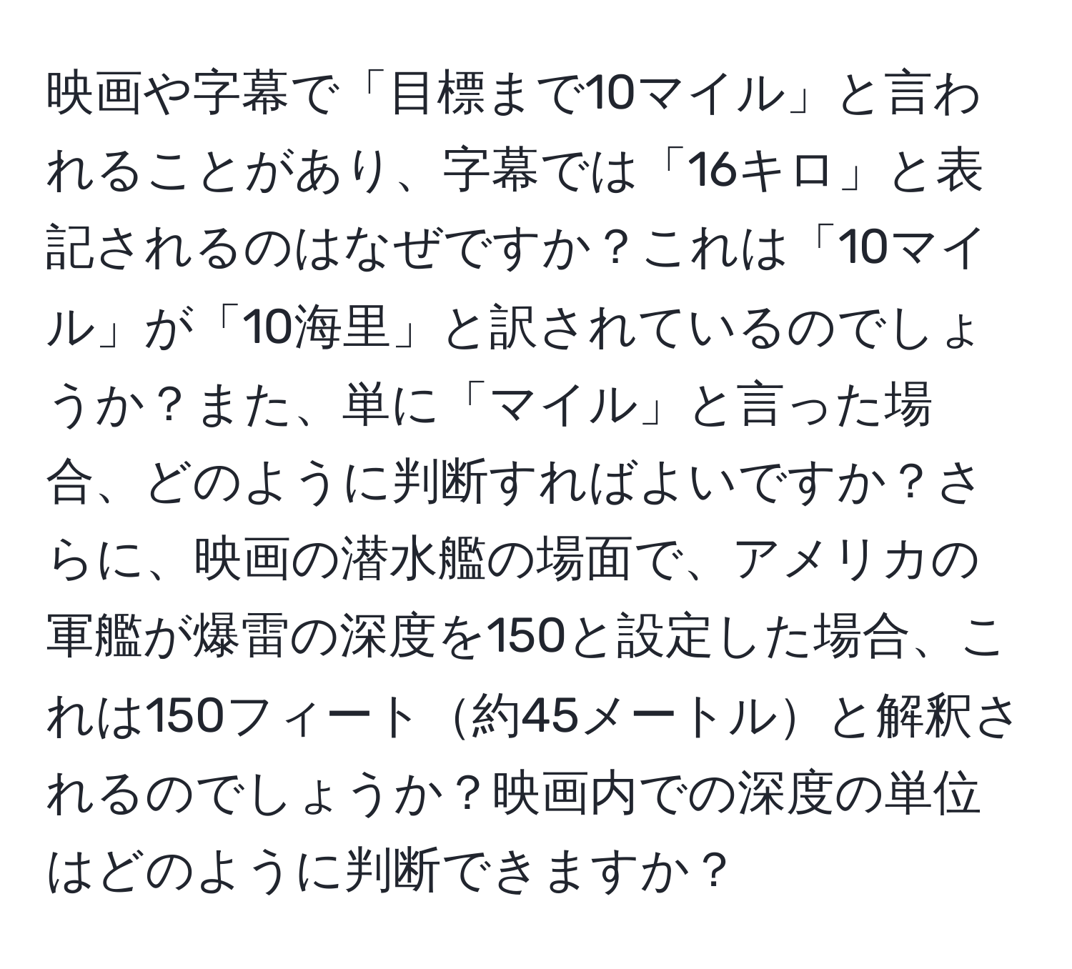 映画や字幕で「目標まで10マイル」と言われることがあり、字幕では「16キロ」と表記されるのはなぜですか？これは「10マイル」が「10海里」と訳されているのでしょうか？また、単に「マイル」と言った場合、どのように判断すればよいですか？さらに、映画の潜水艦の場面で、アメリカの軍艦が爆雷の深度を150と設定した場合、これは150フィート約45メートルと解釈されるのでしょうか？映画内での深度の単位はどのように判断できますか？