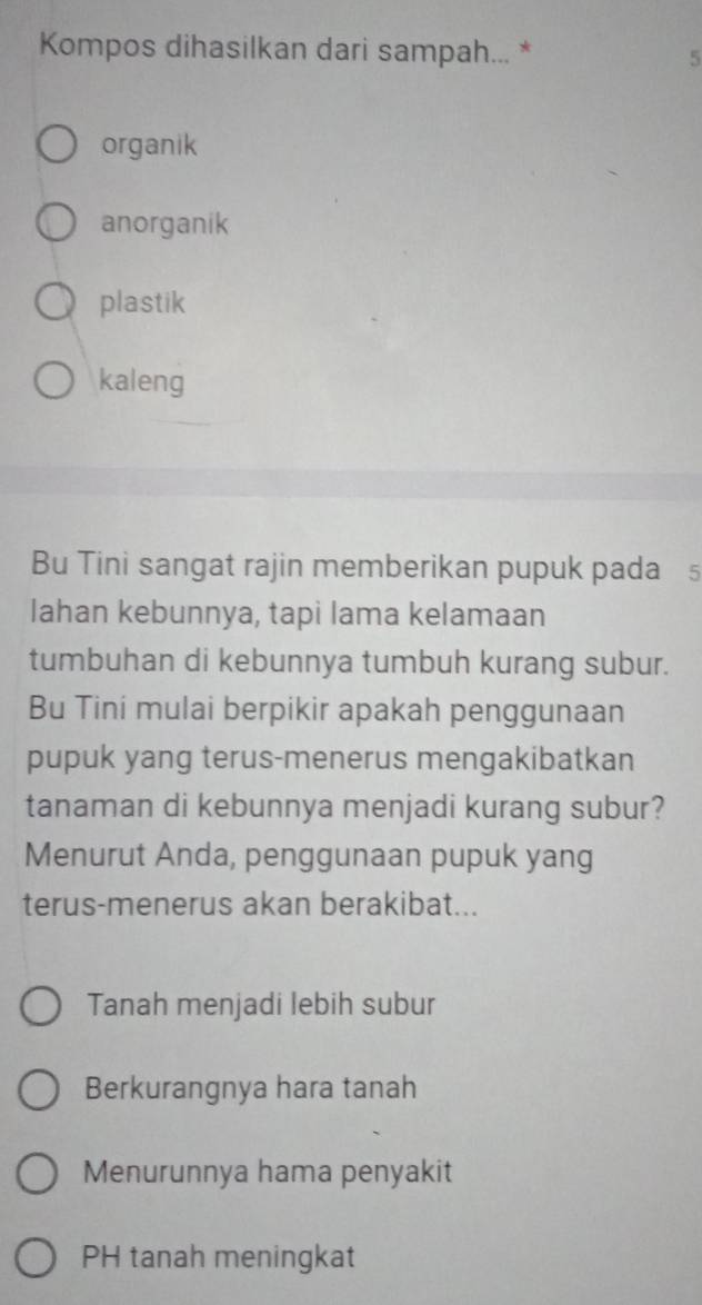 Kompos dihasilkan dari sampah... * 5
organik
anorganik
plastik
kaleng
Bu Tini sangat rajin memberikan pupuk pada5
lahan kebunnya, tapi lama kelamaan
tumbuhan di kebunnya tumbuh kurang subur.
Bu Tiní mulai berpikir apakah penggunaan
pupuk yang terus-menerus mengakibatkan
tanaman di kebunnya menjadi kurang subur?
Menurut Anda, penggunaan pupuk yang
terus-menerus akan berakibat...
Tanah menjadi lebih subur
Berkurangnya hara tanah
Menurunnya hama penyakit
PH tanah meningkat