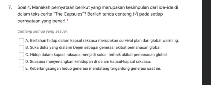 Soal 4. Manakah pernyataan berikut yang merupakan kesimpulan dari ide-ide di
dalam teks cerita “The Capsules”? Berilah tanda centang (√) pada setiap
pernyataan yang benar! *
Centang semua yang sesuai.
A. Bertahan hidup dalam kapsul raksasa merupakan survival plan dari global warming.
B. Suka duka yang dialami Dejen sebagai generasi akibat pemanasan global.
C. Hidup dalam kapsul raksasa menjadi solusi terbaik akibat pemanasan global.
D. Suasana menyenangkan kehidupan di dalam kapsul-kapsul raksasa.
E. Keberlangsungan hidup generasi mendatang tergantung generasi saat ini.