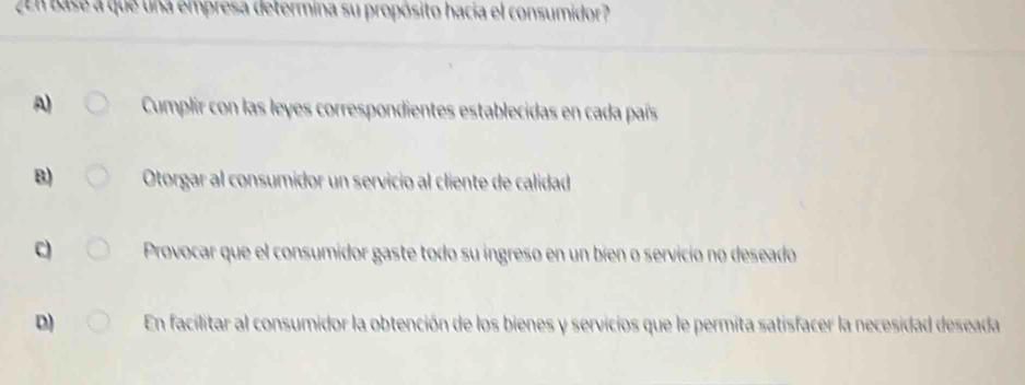 ZEn base a que una empresa determina su propósito hacia el consumidor?
A) Cumplir con las leyes correspondientes establecidas en cada país
B) Otorgar al consumidor un servicio al cliente de calidad
C Provocar que el consumidor gaste todo su ingreso en un bien o servicio no deseado
D) En facilitar al consumidor la obtención de los bienes y servicios que le permita satisfacer la necesidad deseada