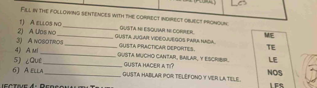 Fill in the following sentences with the correct indirect object pronoun: 
1) A ellos no_ GUSTA NI ESQUIAR NI CORRER. 
ME 
2) A Uds no _GUSTA JUGAR VIDEOJUEGOS PARA NADA. 
3) A nosotros_ GUSTA PRACTICAR DEPORTES. 
TE 
4) A ml _GUSTA MUCHO CANTAR, BAILAR, Y ESCRIBIR. 
LE 
5) ¿QUE_ GUSTA HACER A TI? 
NOS 
6) A ella_ GUSTA HABLAR POR TELÉFONO Y VER LA TELE. 
LES