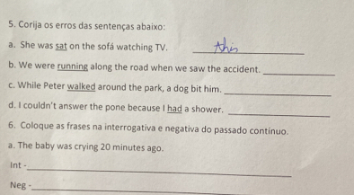 Corija os erros das sentenças abaixo: 
a. She was sat on the sofá watching TV. 
_ 
b. We were running along the road when we saw the accident. 
_ 
_ 
c. While Peter walked around the park, a dog bit him. 
_ 
d. I couldn't answer the pone because I had a shower. 
6. Coloque as frases na interrogativa e negativa do passado contínuo. 
a. The baby was crying 20 minutes ago. 
_ 
Int - 
Neg -_