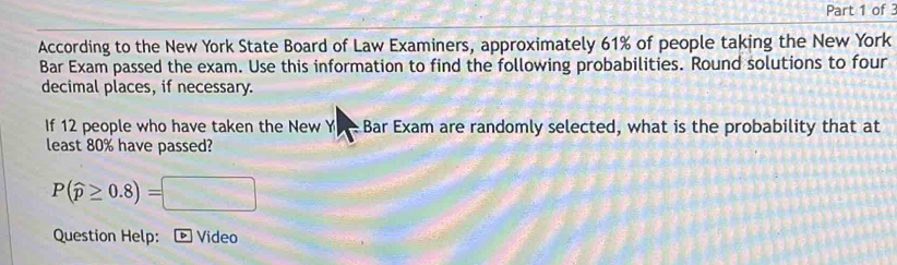 According to the New York State Board of Law Examiners, approximately 61% of people taking the New York 
Bar Exam passed the exam. Use this information to find the following probabilities. Round solutions to four 
decimal places, if necessary. 
If 12 people who have taken the New Y- Bar Exam are randomly selected, what is the probability that at 
least 80% have passed?
P(widehat p≥ 0.8)=□
Question Help: - Video