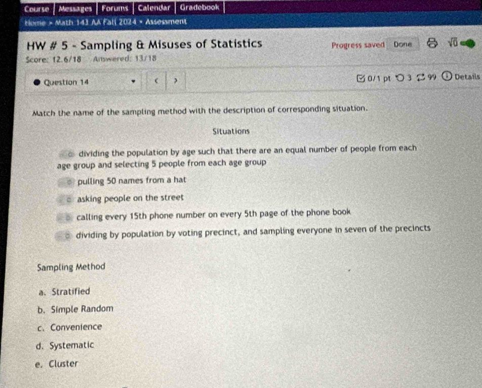 Course Messages Forums | Calendar Gradebook
Home > Math 143 AA Fall 2024 × Assøssment
HW # 5 - Sampling & Misuses of Statistics Progress saved Done sqrt(0) 
Score: 12.6/18 Answered: 13/18
Question 14  0/1 ptつ 3 99 Details
Match the name of the sampling method with the description of corresponding situation.
Situations
dividing the population by age such that there are an equal number of people from each
age group and selecting 5 people from each age group
pulling 50 names from a hat
o asking people on the street
calling every 15th phone number on every 5th page of the phone book
dividing by population by voting precinct, and sampling everyone in seven of the precincts
Sampling Method
a、 Stratified
b. Simple Random
c. Conventence
d. Systematic
e. Cluster