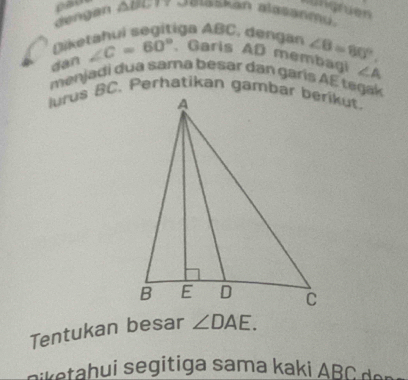 pau 
wüngruen 
dengan Abu17 Gmaskan alasanmu. 
Diketahui segitiga ABC , dengan 
dan ∠ C=60°. Garls AD membagi ∠ B=80°.
∠ A
menjaḍi dua sama besar dan garis AE tegak 
Tentukan besar ∠ DAE. 
akahui segitiga sama kaki d